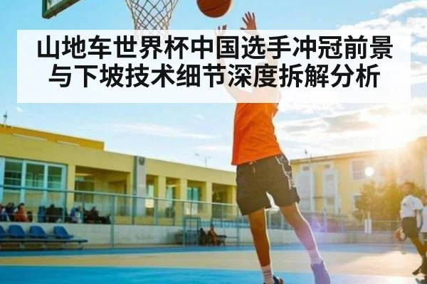 山地车世界杯中国选手冲冠前景与下坡技术细节深度拆解分析
