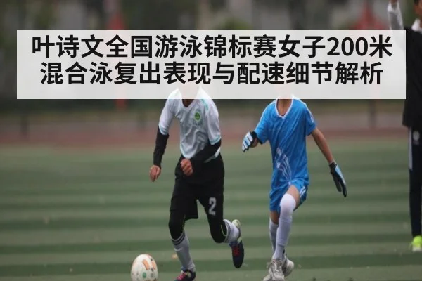 叶诗文全国游泳锦标赛女子200米混合泳复出表现与配速细节解析